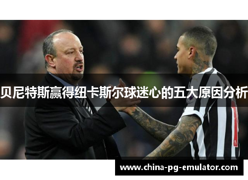贝尼特斯赢得纽卡斯尔球迷心的五大原因分析 贝尼特斯赢得纽卡斯尔球迷心的五大原因分析