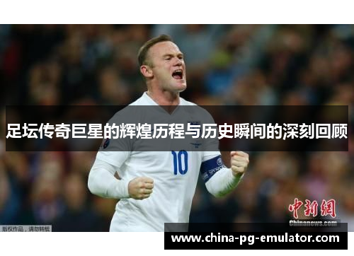 足坛传奇巨星的辉煌历程与历史瞬间的深刻回顾