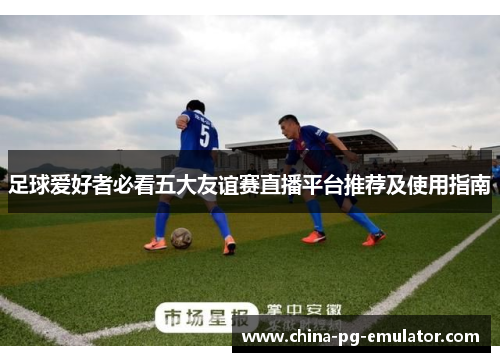 足球爱好者必看五大友谊赛直播平台推荐及使用指南 足球爱好者必看五大友谊赛直播平台推荐及使用指南