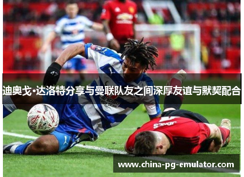 迪奥戈·达洛特分享与曼联队友之间深厚友谊与默契配合 迪奥戈·达洛特分享与曼联队友之间深厚友谊与默契配合
