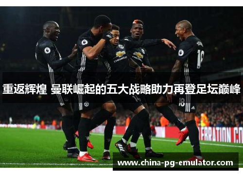 重返辉煌 曼联崛起的五大战略助力再登足坛巅峰 重返辉煌 曼联崛起的五大战略助力再登足坛巅峰