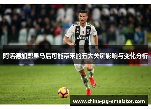 阿诺德加盟皇马后可能带来的五大关键影响与变化分析 阿诺德加盟皇马后可能带来的五大关键影响与变化分析