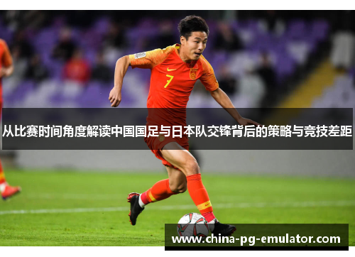 从比赛时间角度解读中国国足与日本队交锋背后的策略与竞技差距 从比赛时间角度解读中国国足与日本队交锋背后的策略与竞技差距