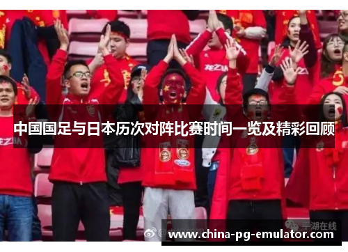 中国国足与日本历次对阵比赛时间一览及精彩回顾 中国国足与日本历次对阵比赛时间一览及精彩回顾