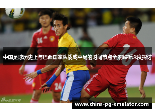 中国足球历史上与巴西国家队战成平局的时间节点全景解析深度探讨 中国足球历史上与巴西国家队战成平局的时间节点全景解析深度探讨