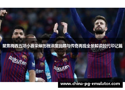 聚焦梅西五项小赛荣耀历程深度回顾与传奇再现全景解读时代印记篇