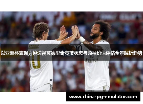 以亚洲杯表现为镜透视莫德里奇竞技状态与领袖价值评估全景解析趋势