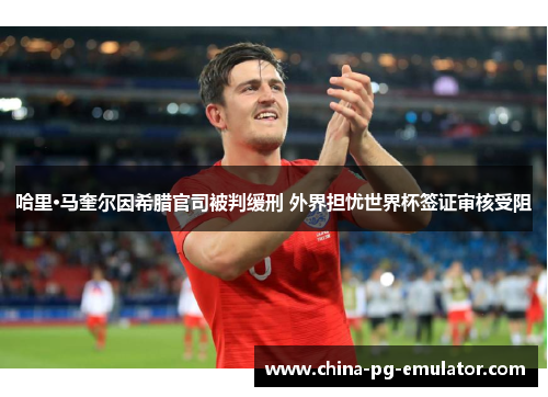 哈里·马奎尔因希腊官司被判缓刑 外界担忧世界杯签证审核受阻