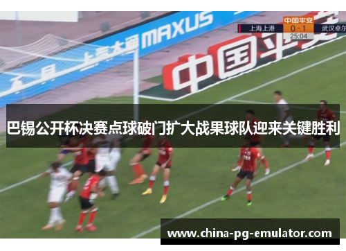 巴锡公开杯决赛点球破门扩大战果球队迎来关键胜利