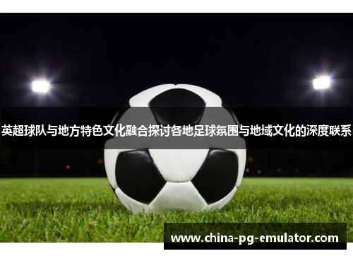 英超球队与地方特色文化融合探讨各地足球氛围与地域文化的深度联系